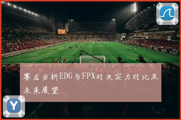 赛后分析EDG与FPX对决实力对比及未来展望