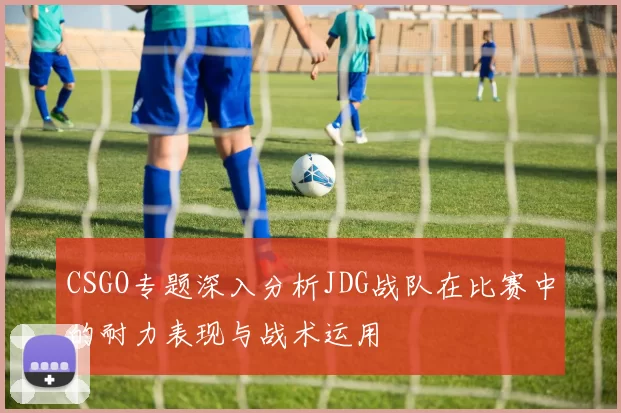 CSGO专题深入分析JDG战队在比赛中的耐力表现与战术运用