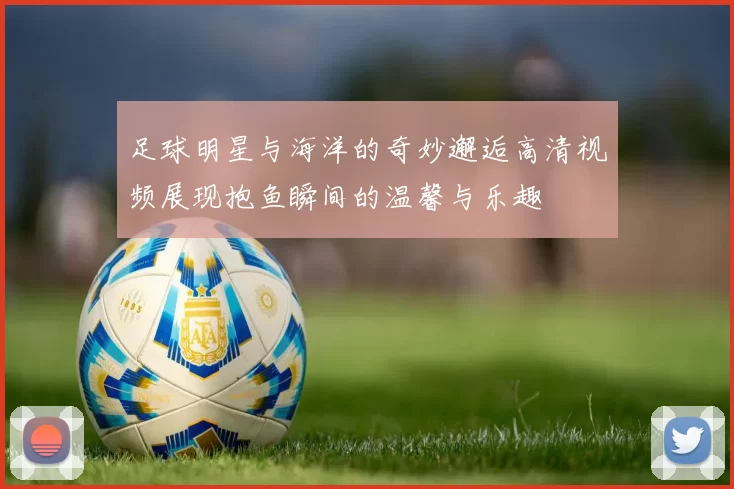 足球明星与海洋的奇妙邂逅高清视频展现抱鱼瞬间的温馨与乐趣