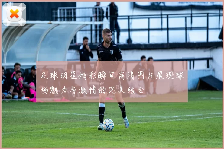 足球明星精彩瞬间高清图片展现球场魅力与激情的完美结合