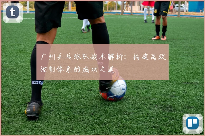 广州乒乓球队战术解析：构建高效控制体系的成功之道