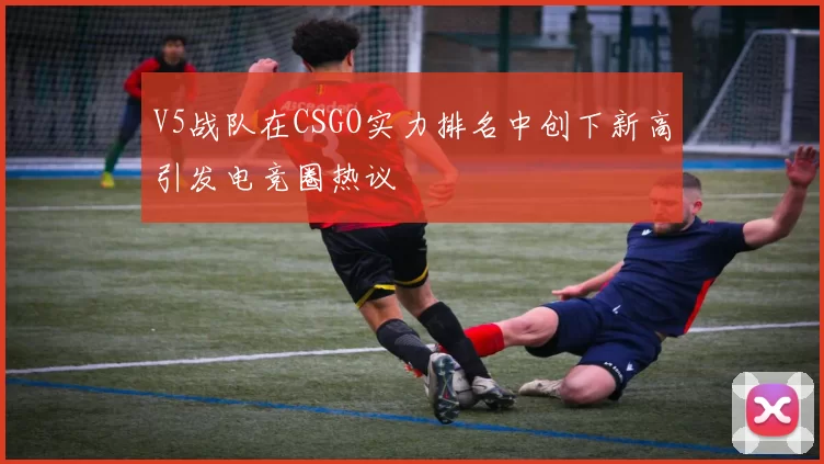 V5战队在CSGO实力排名中创下新高引发电竞圈热议