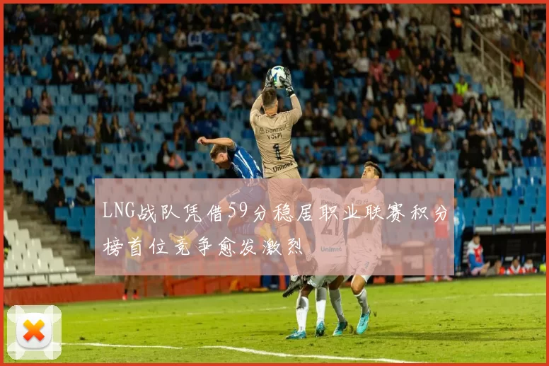 LNG战队凭借59分稳居职业联赛积分榜首位竞争愈发激烈