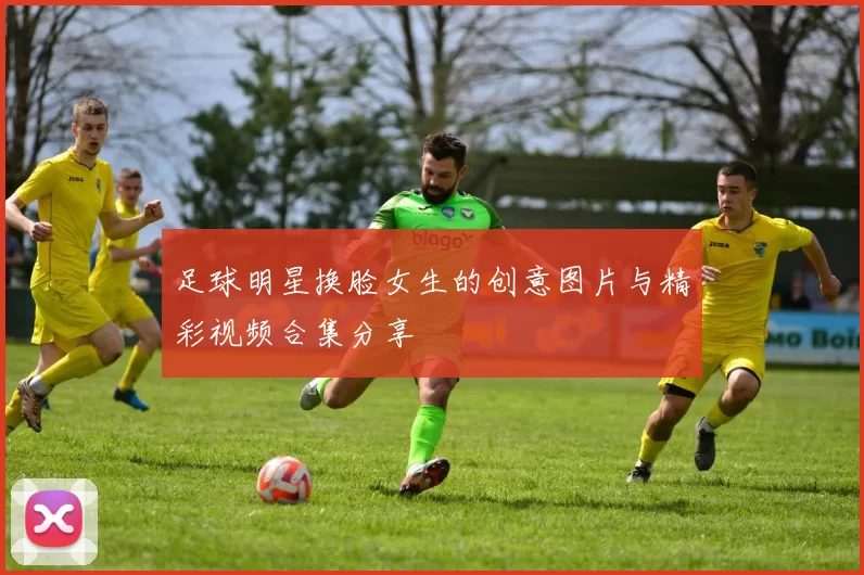 足球明星换脸女生的创意图片与精彩视频合集分享