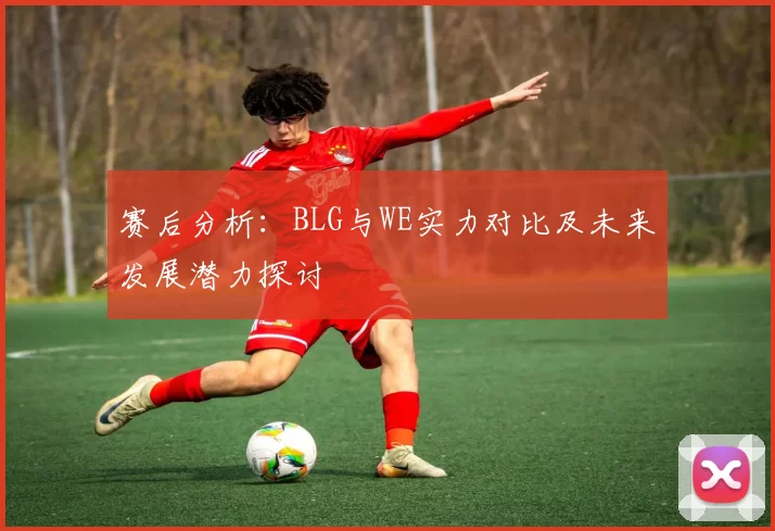 赛后分析：BLG与WE实力对比及未来发展潜力探讨