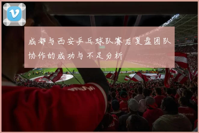 成都与西安乒乓球队赛后复盘团队协作的成功与不足分析
