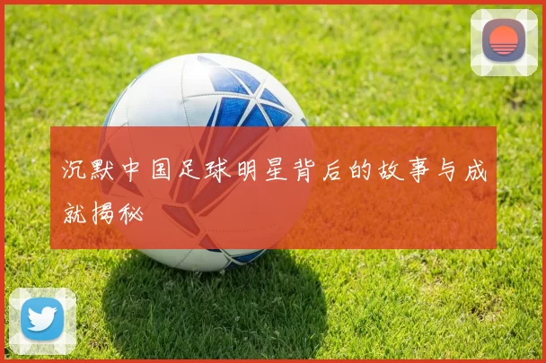 沉默中国足球明星背后的故事与成就揭秘