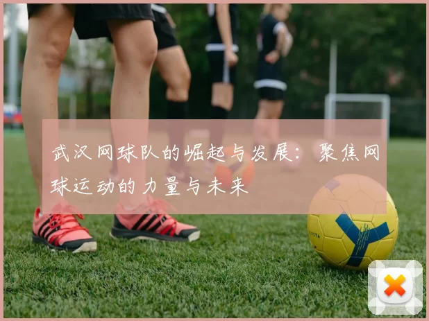 武汉网球队的崛起与发展：聚焦网球运动的力量与未来