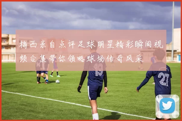 梅西亲自点评足球明星精彩瞬间视频合集带你领略球场传奇风采