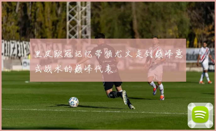 里皮欧冠记忆带领尤文走到巅峰意式战术的巅峰代表