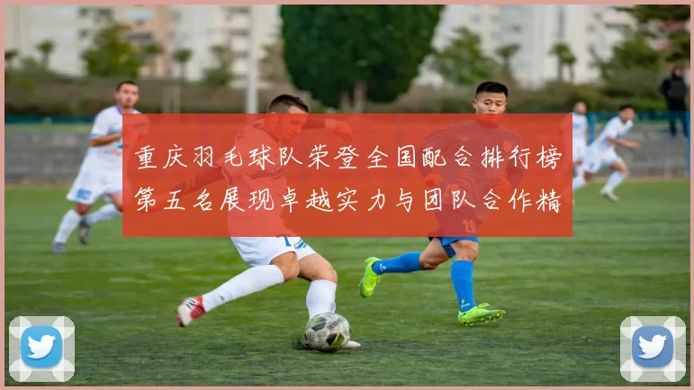 重庆羽毛球队荣登全国配合排行榜第五名展现卓越实力与团队合作精神