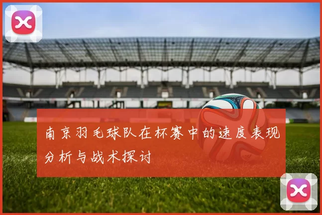 南京羽毛球队在杯赛中的速度表现分析与战术探讨