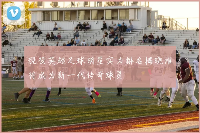 现役英超足球明星实力排名揭晓谁将成为新一代传奇球员