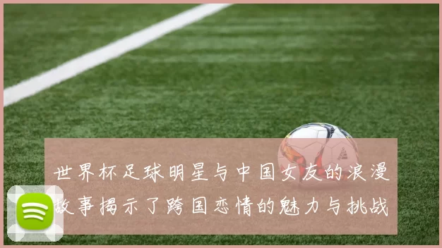 世界杯足球明星与中国女友的浪漫故事揭示了跨国恋情的魅力与挑战