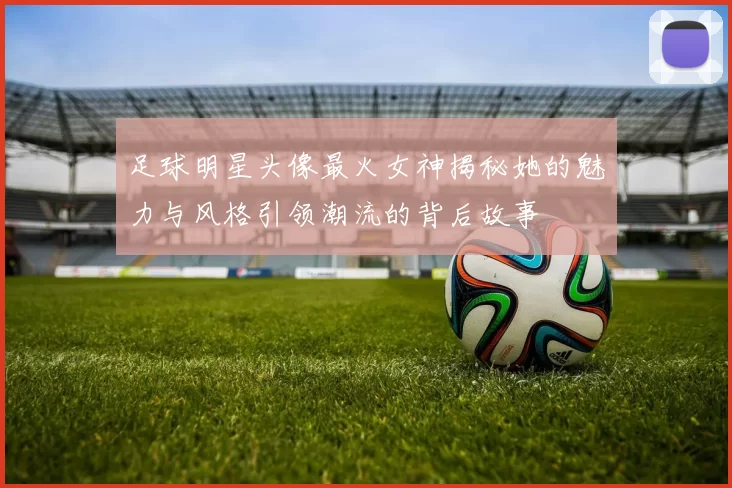 足球明星头像最火女神揭秘她的魅力与风格引领潮流的背后故事
