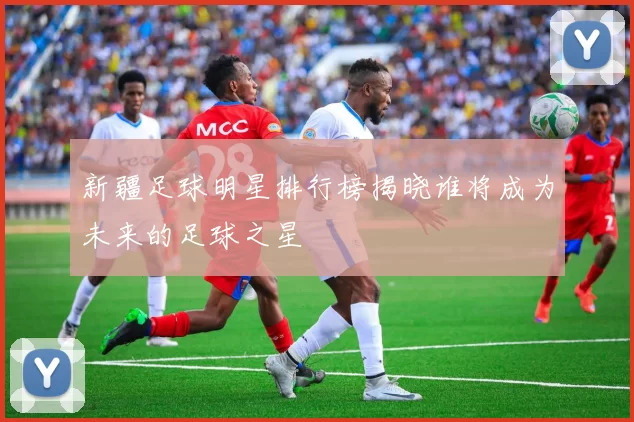 新疆足球明星排行榜揭晓谁将成为未来的足球之星
