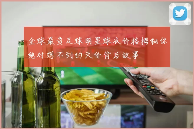 全球最贵足球明星球衣价格揭秘你绝对想不到的天价背后故事