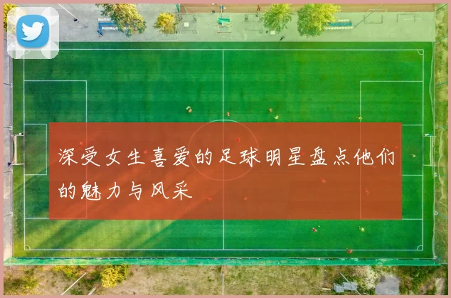 深受女生喜爱的足球明星盘点他们的魅力与风采