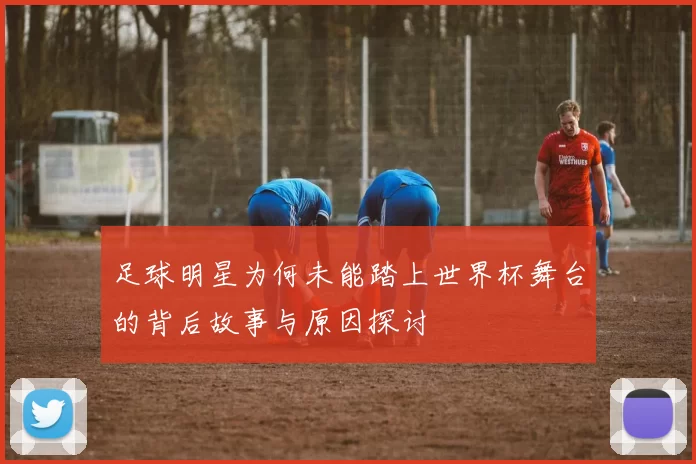 足球明星为何未能踏上世界杯舞台的背后故事与原因探讨