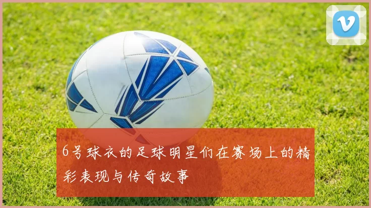 6号球衣的足球明星们在赛场上的精彩表现与传奇故事