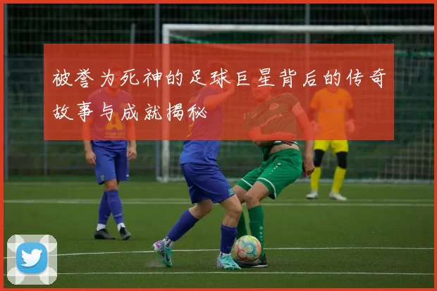 被誉为死神的足球巨星背后的传奇故事与成就揭秘