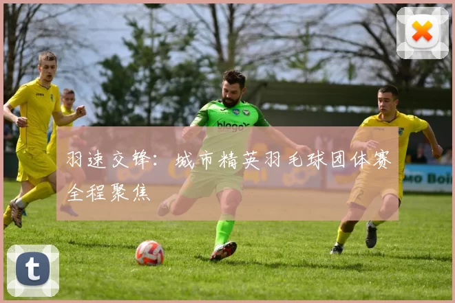 羽速交锋：城市精英羽毛球团体赛全程聚焦