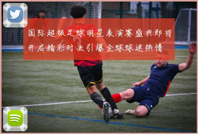 国际超级足球明星表演赛盛典即将开启精彩对决引爆全球球迷热情