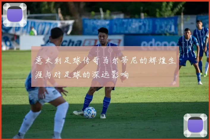 意大利足球传奇马尔蒂尼的辉煌生涯与对足球的深远影响