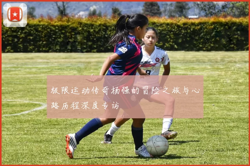 极限运动传奇杨强的冒险之旅与心路历程深度专访