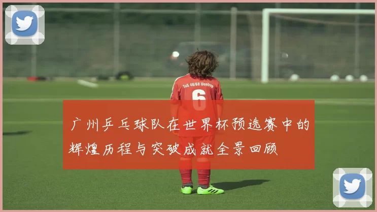 广州乒乓球队在世界杯预选赛中的辉煌历程与突破成就全景回顾