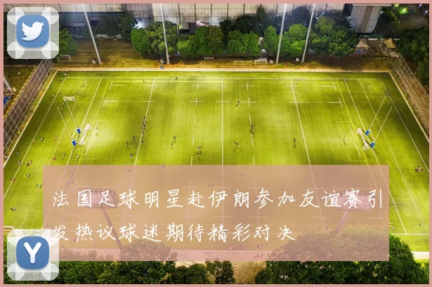 法国足球明星赴伊朗参加友谊赛引发热议球迷期待精彩对决