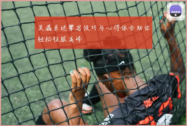 吴磊亲述攀岩技巧与心得体会助你轻松征服高峰