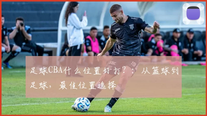 足球CBA什么位置好打？：从篮球到足球，最佳位置选择
